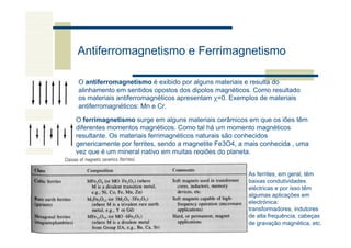 Antiferromagnetismo e Ferrimagnetismo

O antiferromagnetismo é exibido por alguns materiais e resulta do
alinhamento em sentidos opostos dos dipolos magnéticos. Como resultado
os materiais antiferromagnéticos apresentam χ=0. Exemplos de materiais
antiferromagnéticos: Mn e Cr.

O ferrimagnetismo surge em alguns materiais cerâmicos em que os iões têm
diferentes momentos magnéticos. Como tal há um momento magnéticos
resultante. Os materiais ferrimagnéticos naturais são conhecidos
genericamente por ferrites, sendo a magnetite Fe3O4, a mais conhecida , uma
vez que é um mineral nativo em muitas regiões do planeta.


                                                       As ferrites, em geral, têm
                                                       baixas condutividades
                                                       eléctricas e por isso têm
                                                       algumas aplicações em
                                                       electrónica:
                                                       transformadores, indutores
                                                       de alta frequência, cabeças
                                                       de gravação magnética, etc.
 