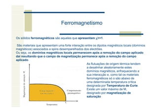 Ferromagnetismo

Os sólidos ferromagnéticos são aqueles que apresentam χ>>1.

São materiais que apresentam uma forte interação entre os dipolos magnéticos locais (domínios
magnéticos) associados a spins desemparelhados dos electrões.
Ou seja, os dominíos magnéticos locais permanecem após a remoção do campo aplicado
daí resultando que o campo de magnetização permanece após a remoção do campo
aplicado.
                                                  As flutuações de origem térmica tendem
                                                  a desalinhar aleatoriamente estes
                                                  domínios magnéticos, enfraquecendo a
                                                  sua interacção e, como tal os materiais
                                                  ferromagnéticos só o são abaixo de
                                                  uma determinada temperatura crítica
                                                  designada por Temperatura de Curie.
                                                  Existe um valor máximo de M,
                                                  designado por magnetização de
                                                  saturação
 