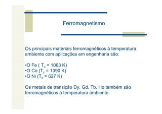 Ferromagnetismo



Os principais materiais ferromagnéticos à temperatura
ambiente com aplicações em engenharia são:

•O Fe ( Tc = 1063 K)
•O Co (Tc = 1390 K)
•O Ni (Tc = 627 K)

Os metais de transição Dy, Gd, Tb, Ho também são
ferromagnéticos à temperatura ambiente.
 