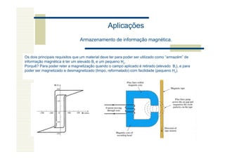 Aplicações
                                Armazenamento de informação magnética.


Os dois principais requisitos que um material deve ter para poder ser utilizado como “armazém” de
informação magnética é ter um elevado Br e um pequeno Hc.
Porquê? Para poder reter a magnetização quando o campo aplicado é retirado (elevado Br), e para
poder ser magnetizado e desmagnetizado (limpo, reformatado) com facilidade (pequeno Hc).
 
