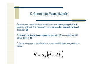 O Campo de Magnetização


Quando um material é submetido a um campo magnético H
(campo aplicado), é originado um campo de magnetização do
material, M.

O campo de indução magnética gerado, B, é proporcional à
soma de H e M.

O factor de proporcionalidade é a permeabilidade magnética no
vazio.

                r      r r
                B = µ0 H + M(             )
 