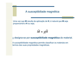 A susceptibiliade magnética


Uma vez que M resulta da aplicação de H, é natural que M seja
proporcional a H ou seja,

                            r    r
                            M = "H
χ designa-se por susceptibiliade magnética do material.

A susceptibilidade magnética permite classificar os materiais em
termos das suas propriedades magnéticas.
           !
 