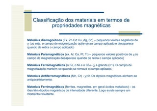 Classificação dos materiais em termos de
             propriedades magnéticas

Materiais diamagnéticos (Ex. Zn Cd Cu, Ag, Sn) – pequenos valores negativos de
χ (ou seja, o campo de magnetização opôe-se ao campo aplicado e desaparece
quando de retira o campo aplicado)

Materiais Paramagnéticos (ex. Al, Ca, Pt, Ti) – pequenos valores positivos de χ (o
campo de magnetização desaparece quando de retira o campo aplicado)

Materiais Ferromagneticos (o Fe, o Ni e o Co) - χ é grande (>1). O campo de
magnetização mantém-se quando se remove o campo aplicado.

Materiais Antiferromagnéticos (Mn, Cr) - χ=0. Os dipolos magnéticos alinham-se
antipararlelamente.

Materiais Ferrimagnéticos (ferrites, magnetites, em geral óxidos metálicos) – os
iões têm dipolos magnéticos de intensidade diferente. Logo existe sempre um
momento resultante.
 