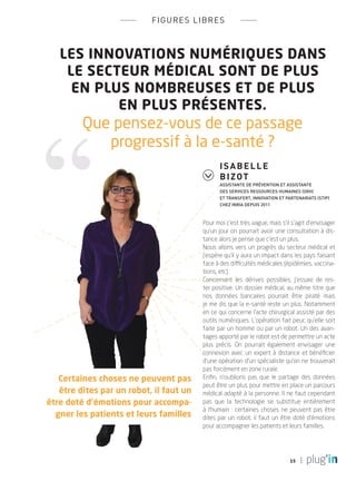 15
figures libres
Les innovations numériques dans
le secteur médical sont de plus
en plus nombreuses et de plus
en plus présentes.
Que pensez-vous de ce passage
progressif à la e-santé ?
Pour moi c’est très vague, mais s’il s’agit d’envisager
qu’un jour on pourrait avoir une consultation à dis-
tance alors je pense que c’est un plus.
Nous allons vers un progrès du secteur médical et
j’espère qu’il y aura un impact dans les pays faisant
face à des difficultés médicales (épidémies, vaccina-
tions, etc).
Concernant les dérives possibles, j’essaie de res-
ter positive. Un dossier médical, au même titre que
nos données bancaires pourrait être piraté mais
je me dis que la e-santé reste un plus. Notamment
en ce qui concerne l’acte chirurgical assisté par des
outils numériques. L’opération fait peur, qu’elle soit
faite par un homme ou par un robot. Un des avan-
tages apporté par le robot est de permettre un acte
plus précis. On pourrait également envisager une
connexion avec un expert à distance et bénéficier
d’une opération d’un spécialiste qu’on ne trouverait
pas forcément en zone rurale.
Enfin, n’oublions pas que le partage des données
peut être un plus pour mettre en place un parcours
médical adapté à la personne. Il ne faut cependant
pas que la technologie se substitue entièrement
à l’humain : certaines choses ne peuvent pas être
dites par un robot, il faut un être doté d’émotions
pour accompagner les patients et leurs familles.
Isabelle
Bizot
Assistante de Prévention et Assistante
des services Ressources Humaines (SRH)
et Transfert, Innovation et Partenariats (STIP)
chez Inria depuis 2011
Certaines choses ne peuvent pas
être dites par un robot, il faut un
être doté d’émotions pour accompa-
gner les patients et leurs familles
PLUGIN4.indd 15 18/12/2015 11:02
 