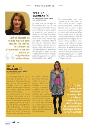 16
magazine
figures libres
Perrine
Berment
Doctorante dans l’équipe MONC
chez Inria depuis 2013
Je pense que ce passage est
indispensable. Mais je sais que
certaines personnes sont plus ou
moins réfractaires parce qu’elles
ne connaissent pas vraiment le
monde du numérique. Ces mêmes
personnes n’ont pas conscience
qu’en réalité elles utilisent déjà
des objets connectés. Prenons
l’exemple des instruments d’ima-
gerie médicale  : ils sont présents
dans le monde médical depuis suf-
fisamment longtemps pour ne plus
être effrayant, d’autant plus qu’il
y a toujours un médecin associé à
cet examen, pourtant ces techno-
logies sont liées à la e-santé.
Un mathématicien peut aussi
travailler sur le cancer mais c’est
moins connu ou moins compris.
Pourtant, toutes les sciences sont
liées les unes aux autres et pour
comprendre ce qu’il se passe dans
l’une, on a besoin des autres. Il faut
réussir à faire passer le message,
c’est indispensable pour faire des
progrès tant en biologie qu’en mé-
decine. Cela va prendre du temps
mais on peut faciliter les choses,
notamment en s’impliquant dans
des actions de vulgarisation scien-
tifique. Ainsi, nous pourrons expli-
quer le monde du numérique et,
dans ce cas particulier, la e-santé,
qui effraie avant tout parce qu’elle
n’est pas comprise.
Julia
Chatain
Doctorante dans l’équipe POTIOC
chez Inria depuis 2015
La technologie peut être un fort
atout dans ce domaine car il y a
beaucoup de choses qu’un humain
seul ne peut pas résoudre. Un
chirurgien peut, par exemple,
manquer de précision et l’interven-
tion d’objets connectés devient
alors un réel avantage.
La question autour de la e-santé
est aussi très sensible car si la
technologie ne fonctionne pas, ou
mal, la vie des patients peut être
en danger. Je pense que c’est un
réel défi de trouver le juste milieu
entre l’intervention de l’homme
et celle de la machine afin d’être
certain que si l’un ne peut pas
assurer, l’autre peut prendre le relai.
Par ailleurs, certaines
personnes sont assez
technophobes    et
risquent d’être très
inquiètes si la tech-
nologie    intervient
fortement dans leur
traitement. Ce qui est
important pour apaiser
les craintes des patients,
c’est l’approche adoptée
par le secteur médical. Il
faut savoir être médiateur
et savoir bien expliquer les
choses afin d’être sûr que le
patient garde confiance dans
le service médical.
Cela va prendre du
temps mais on peut
faciliter les choses,
notamment en
s’impliquant dans des
actions de
vulgarisation
scientifique.
Il faut
savoir être
médiateur
et savoir bien
expliquer
les choses afin
d’être sûr que
le patient garde
confiance dans le
service médical.
PLUGIN4.indd 16 18/12/2015 11:02
 