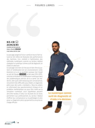 18
magazine
figures libres
Le passage progressif à la e-santé est tout à fait na-
turel du fait même de l’évolution des performances
des machines. Ceci, combiné à l’optimisation des
méthodes numériques a permis au secteur médical
d’adopter le numérique comme outil de diagnostic et
d’aide à la décision.
Ce passage s’est bien sûr fait pour le bien-être du pa-
tient et l’amélioration de son environnement. Cette
évolution je la vis au quotidien puisque mon travail
au sein de l’équipe CARMEN, en lien avec l’IHU LIRYC,
consiste à introduire la modélisation numérique dans
des problématiques précises de la e-santé. Les mé-
decins, bien qu’ils aient beaucoup de connaissances,
rencontrent des difficultés pour établir un diagnostic
précis avec des outils « standards ». Nous les aidons
en reformulant leur questionnement clinique en un
problème mathématique qui peut être traité par la
simulation numérique. Leurs hypothèses peuvent
ainsi être testées in silico. Les résultats de ces tests
permettent aux professionnels du secteur médical
d’affiner leur connaissance sur la pathologie et ainsi
poser un diagnostic précis qui permettra une prise en
charge efficace.
Nejib
Zemzemi
Chargé de recherche
dans l’équipe CARMEN
chez Inria depuis 2008
Le numérique comme
outil de diagnostic et
d’aide à la décision.
PLUGIN4.indd 18 18/12/2015 11:02
 