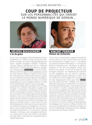 23
Coup de projecteur
sur les personnalités qui créent
le monde numérique de demain...
valeurs discrètes
Héloïse Beaugendre
L’as de glace
Le plus clair de son temps, Héloïse Beaugendre le passe
actuellement sur STORM, un projet de recherche colla-
borative européen qui traite du givrage/dégivrage des
avions. Impératif écologique, matériaux composites,
nouveaux designs, l’aéronautique fait sa «  révolution
copernicienne ». Cette maître de conférences, partagée
entre l’équipe-projet Cardamom à Inria et l’Enseirb-
Matmeca où elle enseigne les maths appliquées, y prend
part avec l’aide d’un thésard. Sa tâche consiste à simu-
ler numériquement la trajectoire des morceaux de glace
qui, en se détachant, pourraient impacter le fuselage ou
se faire aspirer par les nacelles de moteur. Un scenario
catastrophe pour toute compagnie aérienne. Un enjeu
de sécurité de premier ordre pour tous les passagers.
La perspective d’applications sociétales, le fort contenu
technique et la recherche d’équations nouvelles pour
modéliser un phénomène multi-physique plutôt corsé
comme celui de la glace, voilà bien le style de combinai-
sons qui lui plaît. Et pour lequel la globe-trotteuse-pilote
de planeur nourrit un vif intérêt depuis des années déjà
puisque sa thèse, réalisée au Canada, portait aussi sur ce
thème. « Je ne pourrais pas travailler sur des équations si
j’ignorais à quoi elles servent », assure-t-elle. Pour cela,
Héloïse Beaugendre n’hésite pas à croiser les approches.
Aux schémas numériques sur maillage dits « non struc-
turés », elle a eu l’idée d’introduire dans ses équations la
technique de pénalisation. Et n’y voit pas de « blocage
immédiat ». Tant mieux, cette « enseignant-chercheur »
qui a hésité après le bac entre maths et philo goûte
peu l’idée d’être « enfermée dans un domaine précis ».
L’agilité faite femme.
Vincent Perrier
Moteur de recherche
à 9 ou 10 ans, son grand-père lui apprend à extraire des
racines carrées à la main. Vincent Perrier est fasciné
par l’automatisation, les règles à suivre.  « Une logique
qui contenait en germe l’informatique. » Il s’essaye à la
démarche cartésienne aussi ; décomposer un problème
compliqué en une série de problèmes simples pour
aboutir à une solution ; en fait son fil rouge. Du coup,
les études s’imposent : les mathématiques, forcément.
Un DEA, l’agrégation, puis une thèse en mathéma-
tiques appliquées obtenue à Bordeaux, en 2007. c’est
une année plus tard qu’il intègre Inria. Il collabore deux
ans avec l’équipe-projet Concha, puis fonde Cagire,
avec Pascal Bruel. Son rôle ? « Réfléchir à de nouvelles
méthodes numériques, les implémenter et les tester sur
les écoulements aéronautiques ». Deux projets l’animent
en ce moment. Le premier, européen (Impact-AE), réu-
nit la fine fleur européenne des fabricants de turbines
aéronautiques (Rolls Royce UK et Deutschland, Snecma,
Turbomeca…), lesquels cherchent à améliorer le refroidis-
sement des parois des chambres de combustion. L’objet
visé est un calcul d’écoulement qui sera rendu public, en
accès libre donc, à l’issue du programme en mai 2016.
Le second est une action incitative de développement
technologique Inria, financée à 100% par l’Institut. Elle
a pour but de développer des méthodes multi-grilles au
sein de la bibliothèque informatique Aerosol, déployée
en partenariat avec l’équipe Cardamom.
PLUGIN4.indd 23 18/12/2015 11:02
 