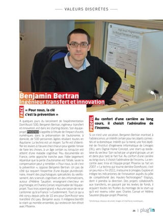 25
valeurs discrètes
« Pour nous, la clé
c’est la prévention »
A quelques jours du lancement de l’expérimentation
Dom’Assist 500, Benjamin Bertran, ingénieur transfert
et innovation, est dans les starting-blocks. Son équipe-
projet Phoenix s’apprête à l’étude de l’impact d’outils
numériques dans la préservation de l’autonomie, à
domicile, de 500 personnes âgées résidant toutes en
Aquitaine. La techno est un moyen. Sa fin est d’identi-
fier les leviers à l’œuvre chez chacun pour garder l’envie
de faire les choses, à un âge certain ou lorsqu’on est
atteint d’une maladie cognitive. Peu documentée en
France, cette approche tranche avec l’idée largement
répandue que la perte d’autonomie est fatale, seule la
compensation peut y remédier. « Pour nous, la clé c’est
la prévention  », oppose Benjamin Bertran. Un pas de
côté qui requiert l’expertise d’une équipe pluridiscipli-
naire, mixant des psychologues spécialistes du vieillis-
sement, des sciences cognitives et des informaticiens,
autour d’Hélène Sauzéon, enseignant-chercheur en
psychologie, et Charles Consel, responsable de l’équipe-
projet. Tous trois voient grand. « Aucune raison de ne se
cantonner qu’à la France ! » Evidemment. Tout ce qui a
été conçu depuis près de 10 ans pour Dom’Assist sera
transféré d’ici peu. Benjamin aussi. Il intégrera bientôt
la start-up montée ensemble, qui restera en lien étroit
avec Phoenix.
		
		Benjamin Bertran
		Ingénieur transfert et innovation
Au confort d’une carrière au long
cours, il choisit l’adrénaline de
l’inconnu.
Si ce n’est une vocation, Benjamin Bertran montrait à
l’adolescence, un intérêt certain pour les objets connec-
tés et la domotique. Intérêt qui l’a mené, une fois diplô-
mé de l’Institut d’ingénierie informatique de Limoges
(3IL), vers Digital Home Concept, une start-up borde-
laise du secteur. Son rachat par un grand groupe, un an
et demi plus tard, le fait fuir. Au confort d’une carrière
au long cours, il choisit l’adrénaline de l’inconnu. La ren-
contre avec Inria et l’équipe-projet Phoenix se fait en
2007. « La techno qui tourne derrière DomAssist, c’est
un peu moi ». Fin 2011, il retourne à Limoges. Explore et
intègre les mécanismes de l’innovation auprès du pôle
de compétitivité des Hautes-Technologies* Elopsys,
dont il prendra la direction. Des projets collaboratifs
aux transferts, en passant par les levées de fonds, il
acquiert toutes les ficelles du montage de la start-up
qu’il est revenu créer avec Charles Consel et Hélène
Sauzeon (équipe-projet Phoenix).
*photonique, réseaux sécurisés, images et interfaces numériques…
Face
profil
PLUGIN4.indd 25 18/12/2015 11:02
 