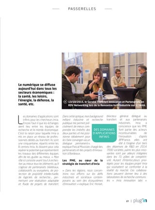 27
passerelles
Le numérique se diffuse
aujourd’hui dans tous les
secteurs économiques :
la santé, les loisirs,
l’énergie, la défense, la
santé, etc.
L
es domaines d’applications sont
infinis pour les chercheurs Inria.
Encore faut-il que les échanges
aient lieu entre les équipes de
recherche et le monde économique.
C’est la raison pour laquelle Inria a
mis en place un réseau de profes-
sionnels dédiés au transfert. Ils sont
une cinquantaine, répartis entre les
8 centres Inria. Ils doivent pour cela
repérer le potentiel que représentent
les travaux des différentes équipes
afin de les guider au mieux. « Mon
rôle ici consiste avant tout à orches-
trer au mieux tous les éléments, qu’il
s’agisse de partenariats bilatéraux,
collaboratifs ou européens, de pro-
tection de propriété intellectuelle,
de logiciels de recherche…, per-
mettant une réalisation adaptable
et fluide de projets de transfert,
toujours à l’initiative des chercheurs.
Dans cette optique, mon background
mêlant industrie et recherche
publique me permet pré-
cisément de mieux com-
prendre les intérêts des
deux parties et me posi-
tionne idéalement pour
les faire converger via un
dialogue permanent.»,
explique Pascal Moussier, chargé des
partenariats et des projets d’innova-
tion à Bordeaux.
Les PME, au cœur de la
stratégie de transfert d’Inria
«  Dans les régions, nous concen-
trons nos efforts sur les défis
industriels et sociétaux contem-
porains au sein des écosystèmes
d’innovation » explique Eric Horlait,
directeur général délégué au
transfert et aux partenariats
industriels. Inria a
conscience que les PME
font partie des acteurs
incontournables de
l’innovation : d’après
BPIFrance, elles ont
été à l’origine d’un tiers
des dépenses de R&D en 2014.
7000 sociétés, parmi les plus inno-
vantes sont par ailleurs intégrées
dans les 71 pôles de compétiti-
vité. Autant d’interlocuteurs privi-
légiés pour les équipes-projet Inria
qui souhaitent se confronter à la
réalité du marché. Ces collabora-
tions peuvent donner lieu à des
laboratoires de recherche communs :
les «  Inria innovation labs  ».
des domaines
d’applications
infinis
13/10/2015, le Service Transfert Innovation et Partenariats en
RDV Networking lors de la Rencontre Inria-Industrie sur la santé.

PLUGIN4.indd 27 18/12/2015 11:03
 