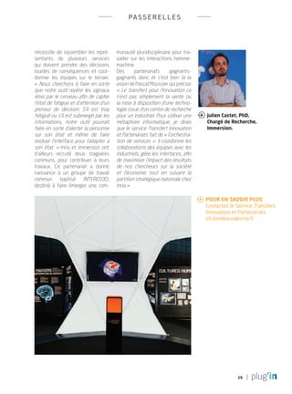 29
passerelles
nécessite de rassembler les repré-
sentants de plusieurs services
qui doivent prendre des décisions
lourdes de conséquences et coor-
donner les équipes sur le terrain.
« Nous cherchons à faire en sorte
que notre outil repère les signaux
émis par le cerveau afin de capter
l’état de fatigue et d’attention d’un
preneur de décision. S’il est trop
fatigué ou s’il est submergé par les
informations, notre outil pourrait
faire en sorte d’alerter la personne
sur son état et même de faire
évoluer l’interface pour l’adapter à
son état.  » Inria et Immersion ont
d’ailleurs recruté deux stagiaires
communs, pour contribuer à leurs
travaux. Ce partenariat a donné
naissance à un groupe de travail
commun baptisé INTERCO3D,
destiné à faire émerger une com-
munauté pluridisciplinaire pour tra-
vailler sur les interactions homme-
machine.
Des partenariats gagnants-
gagnants donc et c’est bien là la
vision de Pascal Moussier qui précise
«  Le transfert pour l’innovation ce
n’est pas simplement la vente ou
la mise à disposition d’une techno-
logie issue d’un centre de recherche
pour un industriel. Pour utiliser une
métaphore informatique, je dirais
que le service Transfert Innovation
et Partenariats fait de « l’orchestra-
tion de services ». Il coordonne les
collaborations des équipes avec les
industriels, gère les interfaces, afin
de maximiser l’impact des résultats
de nos chercheurs sur la société
et l’économie tout en suivant la
partition stratégique nationale chez
Inria ».
Julien Castet, PhD,
Chargé de Recherche,
Immersion.

 Pour en savoir plus : 	
Contactez le Service Transfert,
	 Innovation et Partenariats
	sti-bordeaux@inria.fr
PLUGIN4.indd 29 18/12/2015 11:03
 
