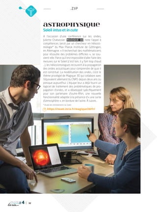 32
magazine
.ZIP
ASTROPHYSIQUE
Soleil intus et in cute
A l’occasion d’une conférence sur les ondes,
Juliette Chabassier (Magique 3D) note l’appel à
compétences lancé par un chercheur en héliosis-
mologie* du Max Planck Institute de Göttingen,
en Allemagne. « Il recherchait des mathématiciens
pour résoudre des problèmes difficiles  », se sou-
vient-elle. Parce qu’il est impossible d’aller faire des
mesures sur le Soleil (c’est loin, il y fait trop chaud
…), les héliosismologues recourent à la propagation
des ondes acoustiques pour comprendre de quoi il
est constitué. La modélisation des ondes, c’est le
thème privilégié de Magique 3D qui collabore avec
l’équivalent allemand du CNRS depuis deux ans ou
presque aujourd’hui. L’équipe leur a déjà fourni un
logiciel de traitement des problématiques de pro-
pagation d’ondes, et a développé spécifiquement
pour son partenaire d’outre-Rhin, une nouvelle
fonctionnalité adaptée à la présence d’« une sorte
d’atmosphère », en bordure de l’astre. à suivre…
* étude des tremblements du Soleil
 https://team.inria.fr/magique3d/fr/
PLUGIN4.indd 32 18/12/2015 11:03
 