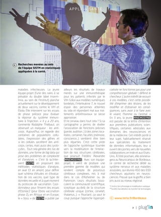7
appli > SANTÉ
maladies infectieuses. La jeune
équipe-projet (l’une des rares à se
prévaloir du double label Inserm-
Inria, au sein de l’Institut) planche
actuellement sur le développement
de deux vaccins, contre le VIH et
Ebola. Elle intervient sur les essais
de phase précoce pour évaluer
la réponse du système immuni-
taire à l’injection. «  Il y a 20 ans,
commente Rodolphe Thiébaut, on
observait un marqueur  : les anti-
corps. Aujourd’hui, on regarde des
centaines de populations cellu-
laires, l’expression des gênes et
si les cellules secrètent des anti-
corps, certes, mais aussi des cysto-
cytes… Tout cela génère des tas de
données, une forme de big data qui
pose des problèmes de complexité
et d’analyses  ». C’est là qu’inter-
vient Sistm, en proposant des
méthodes statistiques d’analyse,
en aval. Et en amont, pour définir
quel schéma d’études et d’évalua-
tion de ces vaccins, quel type de
données recueillir et à quel moment
du protocole de vaccination. Coor-
donnateur pour l’Inserm des essais
d’EboVac2 (pour Ebola vaccination
phase 2), en Afrique et en Europe,
le « boss » de Sistm a publié par
ailleurs les résultats de travaux
menés sur une immunothérapie
pour les patients infectés par le
VIH. Grâce aux modèles numériques
bordelais, l’interleukine 7, le nouvel
espoir des personnes atteintes
du sida et répondant mal aux trai-
tements antirétroviraux se laisse
apprivoiser.
Et le cerveau dans tout cela ? Si sa
cartographie a permis de révéler
l’association de fonctions précises
(parole, audition…) à des zones loca-
lisées, certaines facultés (mémoire,
conscience…) semblent être bien
plus réparties. C’est cette piste
de l’approche systémique tournée
vers la modélisation de l’interac-
tion de nos structures cérébrales,
que poursuit Frédéric Alexandre
(Mnemosyne). Avec son équipe-
projet, il vient de produire une
première gamme de modèles qui
rendent compte de processus
cérébraux complexes, mis à mal
dans le cas d’Alzheimer ou de
Parkinson. Leurs résultats bous-
culent la communauté scientifique,
sceptique au-delà de la structure
cérébrale unique (cortex, cervelet,
thalamus…). «  Pourtant, ça vaut le
coup puisque l’approche hyperspé-
cialisée ne fonctionne pas pour une
compréhension globale  ! défend le
chercheur. L’autre intérêt de recourir
à ces modèles, c’est cette possibi-
lité d’imprimer des lésions, de les
modifier et d’observer les consé-
quences, sans avoir à le faire avec
le vivant, l’homme ou l’animal.  »
En 3 ans, la jeune Mnemosyne
est passée de la lettre d’intention
aux premières publications scien-
tifiques, certaines adressées aux
domaines des neurosciences et
de la médecine. Cet intérêt porté à
leur sujet, habituellement réservé
aux spécialistes du traitement
de données informatiques, leur a
ouvert des portes, vers de nouvelles
collaborations en Inde et aux Etats-
Unis. à l’été prochain, elle emména-
gera au Neurocampus de Bordeaux,
ce centre de recherche dédié au
système nerveux et aux maladies
associées, qui réunira 450 des 650
chercheurs aquitains en neuros-
ciences. Preuve que la greffe a bien
pris aussi au niveau régional.
*L’Institut de rythmologie et modélisation cardiaque
**Société d’accélération du transfert de technologies
Recherches menées au sein
de l’équipe SISTM en statistiques
appliquées à la santé.

 www.inria.fr/Bordeaux
PLUGIN4.indd 7 18/12/2015 11:02
 