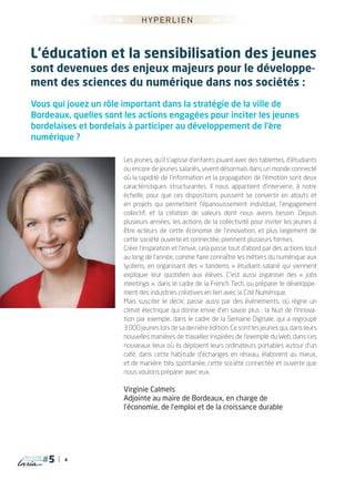 4
magazine
►►
►►
hyperlien
Vous qui jouez un rôle important dans la stratégie de la ville de
Bordeaux, quelles sont les actions engagées pour inciter les jeunes
bordelaises et bordelais à participer au développement de l’ère
numérique ?
Les jeunes, qu’il s’agisse d’enfants jouant avec des tablettes, d’étudiants
ou encore de jeunes salariés, vivent désormais dans un monde connecté
où la rapidité de l’information et la propagation de l’émotion sont deux
caractéristiques structurantes. Il nous appartient d’intervenir, à notre
échelle, pour que ces dispositions puissent se convertir en atouts et
en projets qui permettent l’épanouissement individuel, l’engagement
collectif, et la création de valeurs dont nous avons besoin. Depuis
plusieurs années, les actions de la collectivité pour inviter les jeunes à
être acteurs de cette économie de l’innovation, et plus largement de
cette société ouverte et connectée, prennent plusieurs formes.
Créer l’inspiration et l’envie, cela passe tout d’abord par des actions tout
au long de l’année, comme faire connaître les métiers du numérique aux
lycéens, en organisant des « tandems » étudiant-salarié qui viennent
expliquer leur quotidien aux élèves. C’est aussi organiser des « jobs
meetings », dans le cadre de la French Tech, ou préparer le développe-
ment des industries créatives en lien avec la Cité Numérique.
Mais susciter le déclic passe aussi par des événements, où règne un
climat électrique qui donne envie d’en savoir plus : la Nuit de l’Innova-
tion par exemple, dans le cadre de la Semaine Digitale, qui a regroupé
3 000 jeunes lors de sa dernière édition. Ce sont les jeunes qui, dans leurs
nouvelles manières de travailler inspirées de l’exemple du Web, dans ces
nouveaux lieux où ils déploient leurs ordinateurs portables autour d’un
café, dans cette habitude d’échanges en réseau, élaborent au mieux,
et de manière très spontanée, cette société connectée et ouverte que
nous voulons préparer avec eux.
Virginie Calmels
Adjointe au maire de Bordeaux, en charge de
l’économie, de l’emploi et de la croissance durable
L’éducation et la sensibilisation des jeunes
sont devenues des enjeux majeurs pour le développe-
ment des sciences du numérique dans nos sociétés :
 