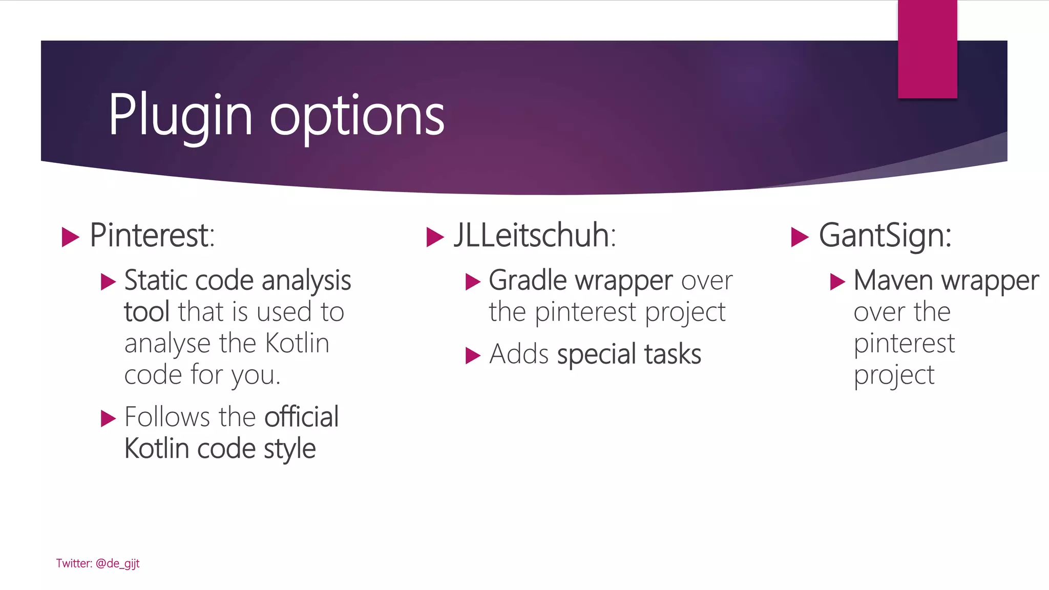Plugin options
 JLLeitschuh:
 Gradle wrapper over
the pinterest project
 Adds special tasks
Twitter: @de_gijt
 Pinterest:
 Static code analysis
tool that is used to
analyse the Kotlin
code for you.
 Follows the official
Kotlin code style
 GantSign:
 Maven wrapper
over the
pinterest
project
 