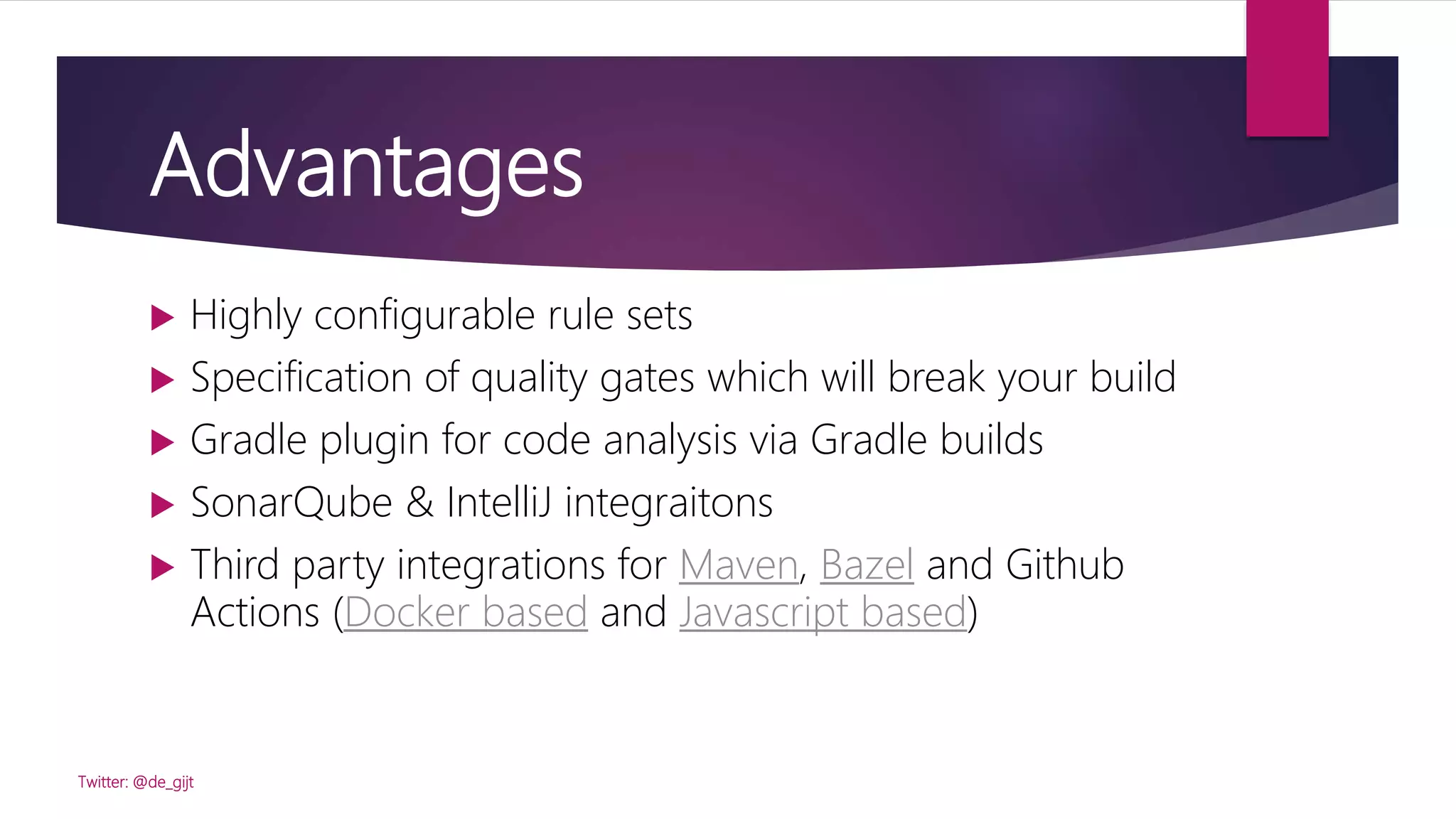 Advantages
 Highly configurable rule sets
 Specification of quality gates which will break your build
 Gradle plugin for code analysis via Gradle builds
 SonarQube & IntelliJ integraitons
 Third party integrations for Maven, Bazel and Github
Actions (Docker based and Javascript based)
Twitter: @de_gijt
 