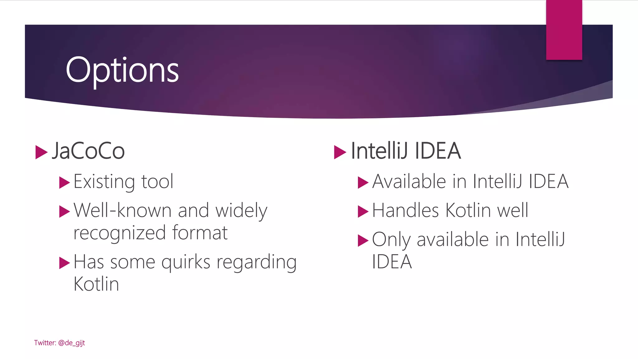 Options
 JaCoCo
Existing tool
Well-known and widely
recognized format
Has some quirks regarding
Kotlin
Twitter: @de_gijt
 IntelliJ IDEA
Available in IntelliJ IDEA
Handles Kotlin well
Only available in IntelliJ
IDEA
 