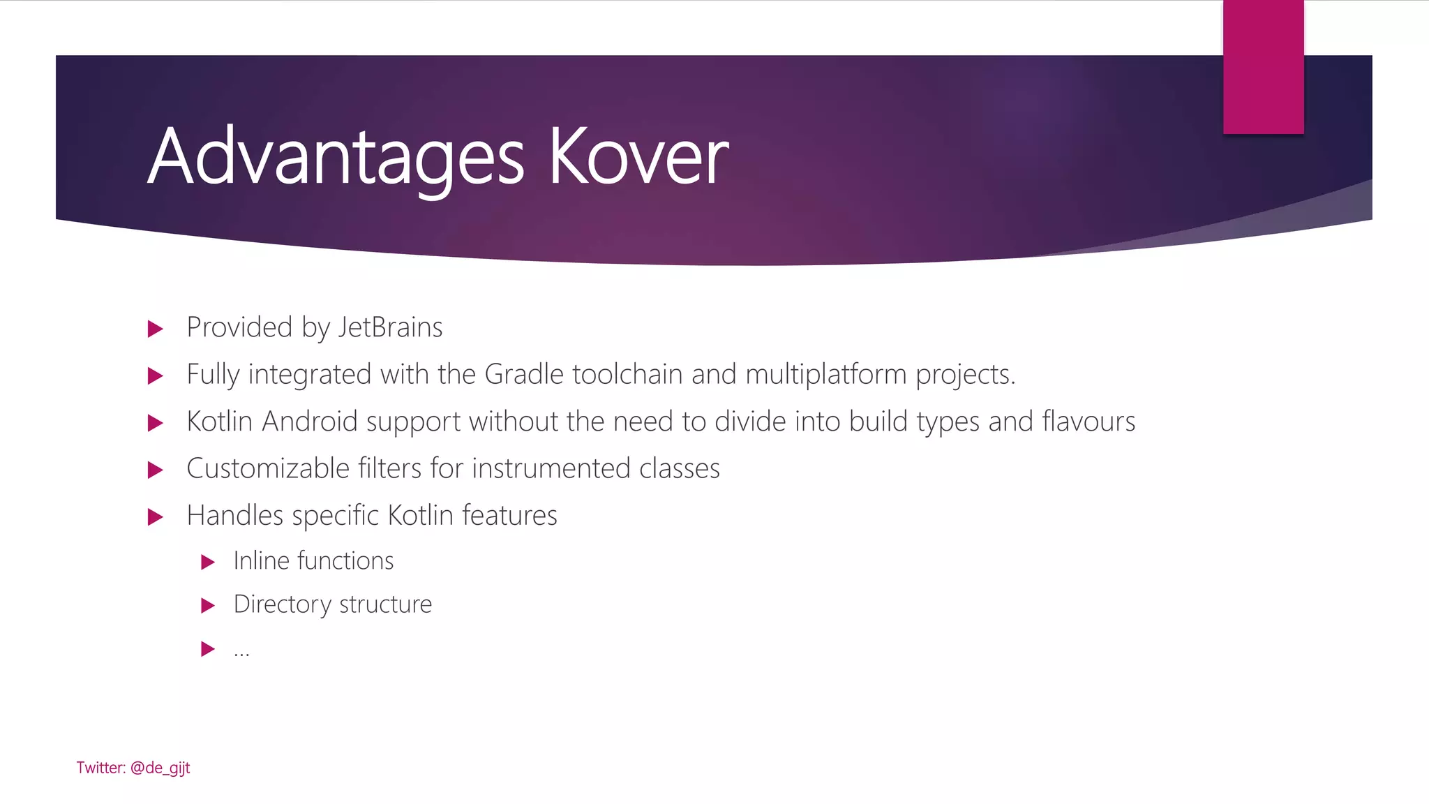 Advantages Kover
 Provided by JetBrains
 Fully integrated with the Gradle toolchain and multiplatform projects.
 Kotlin Android support without the need to divide into build types and flavours
 Customizable filters for instrumented classes
 Handles specific Kotlin features
 Inline functions
 Directory structure
 …
Twitter: @de_gijt
 