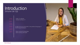 Introduction
Simone de Gijt
2016
2017
2018
2019
2020
2021
…
- Kotlin 1.0 released
- Started working in IT
Google announces that Kotlin is the preferred language of
Android app developers
- Signs contract @ OpenValue
- Starts working with Kotlin
Twitter: @de_gijt
 