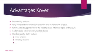 Advantages Kover
 Provided by JetBrains
 Fully integrated with the Gradle toolchain and multiplatform projects.
 Kotlin Android support without the need to divide into build types and flavours
 Customizable filters for instrumented classes
 Handles specific Kotlin features
 Inline functions
 Directory structure
 …
Twitter: @de_gijt
 