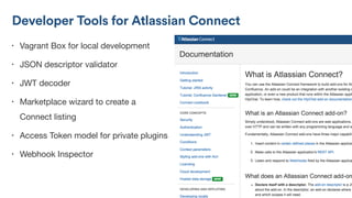 • Vagrant Box for local development

• JSON descriptor validator

• JWT decoder

• Marketplace wizard to create a
Connect listing

• Access Token model for private plugins

• Webhook Inspector
Developer Tools for Atlassian Connect
 