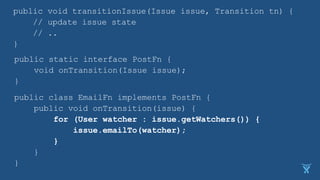 public void transitionIssue(Issue issue, Transition tn) {
// update issue state
// ..
}
public static interface PostFn {
void onTransition(Issue issue);
}
public class EmailFn implements PostFn {
public void onTransition(issue) {
for (User watcher : issue.getWatchers()) {
issue.emailTo(watcher);
}
}
}
 
