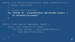 public void transitionIssue(Issue issue, Transition tn) {
// update issue state
// ..
// trigger post functions
for (PostFn fn : pluginAccessor.get(PostFn.class)) {
fn.onTransition(issue);
}
}
public class EmailFn implements PostFn {
public void onTransition(issue) {
for (User watcher : issue.getWatchers()) {
issue.emailTo(watcher);
}
}
}
 