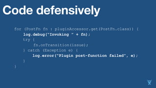 for (PostFn fn : pluginAccessor.get(PostFn.class)) {
fn.onTransition(issue);
}
Code defensively
try {
} catch (Exception e) {
log.error(“Plugin post-function failed”, e);
}
log.debug(“Invoking ” + fn);
 