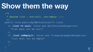 public void publicApiMethod(List<?> list)
..
}
Show them the way
if (list == null) throw new NullPointerException(
“list must not be null”
);
if (list.isEmpty()) throw new IllegalArgumentException(
“list must not be empty”
) );
/**
* @param list a non-null, non-empty list
*/
 