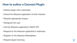 • Declare plugin with a descriptor.
• Extend the Atlassian application UI with modules.
• Request appropriate scopes.
• Recognize the user.
• Call the Atlassian application's REST API.
• Respond to the Atlassian application's webhooks.
• Register on the Atlassian Marketplace.
• Respect plugin licensing.
How to author a Connect Plugin
 