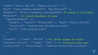 "name": "Hello World", "description": "…",
"key": "com.example.myaddon", "apiVersion": 1,
"baseUrl": "http://example.com/myaddon",
"modules": {
"generalPages": [{
"name": { "value": "Greeting" }, "key": "hello-world",
"location": "system.top.navigation.bar",
"url": "/helloworld.html"
}]
},
"scopes": [ "read", "write" ],
"authentication": { "type": "jwt" },
"lifecycle": { "installed": "/add-on-installed-callback" }
where it is hosted
which modules it uses
which scopes it needs
recognize the user
 