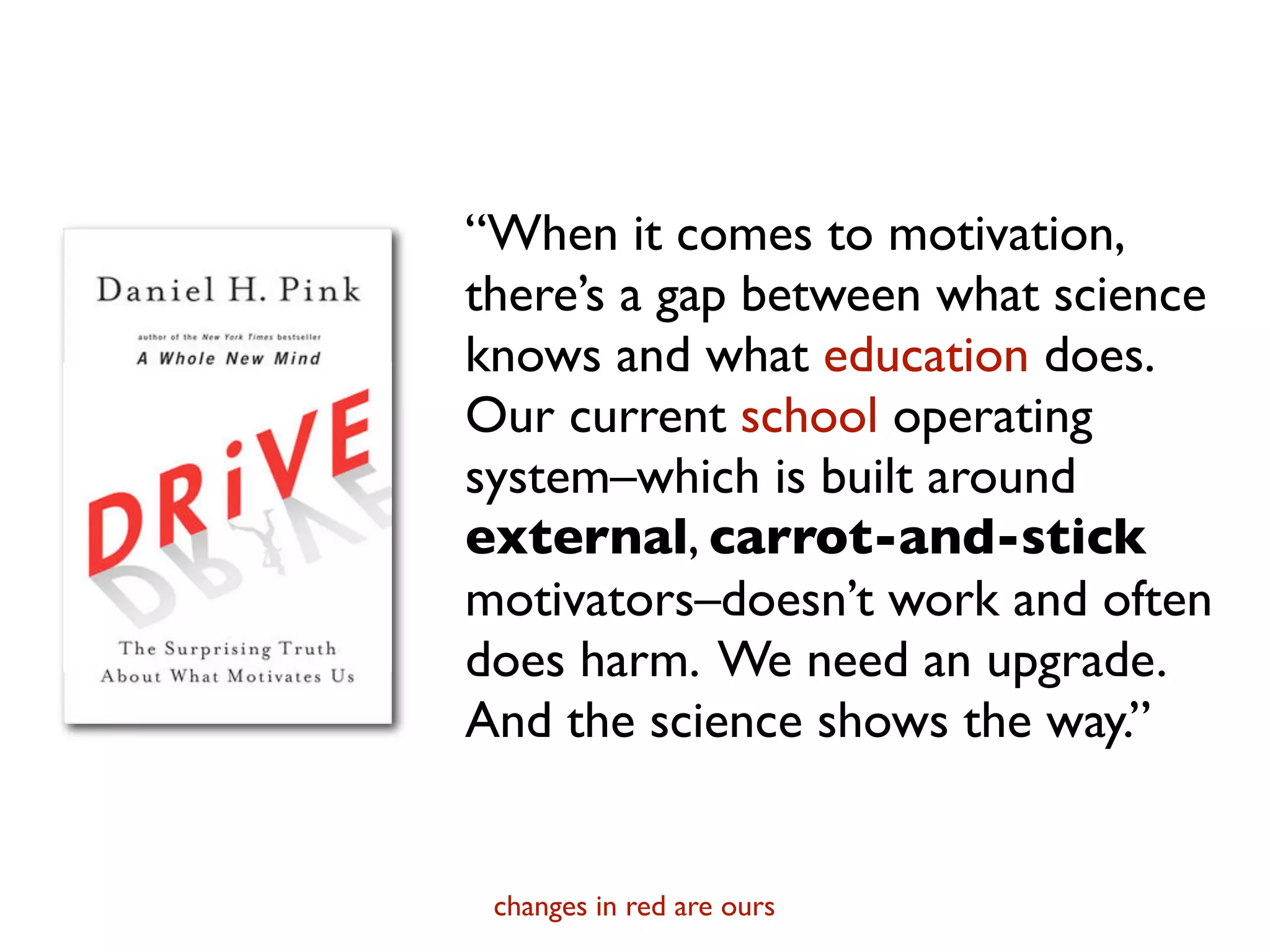 “When it comes to motivation,
there’s a gap between what science
knows and what education does.
Our current school operating
system–which is built around
external, carrot-and-stick
motivators–doesn’t work and often
does harm. We need an upgrade.
And the science shows the way.”


 changes in red are ours
 
