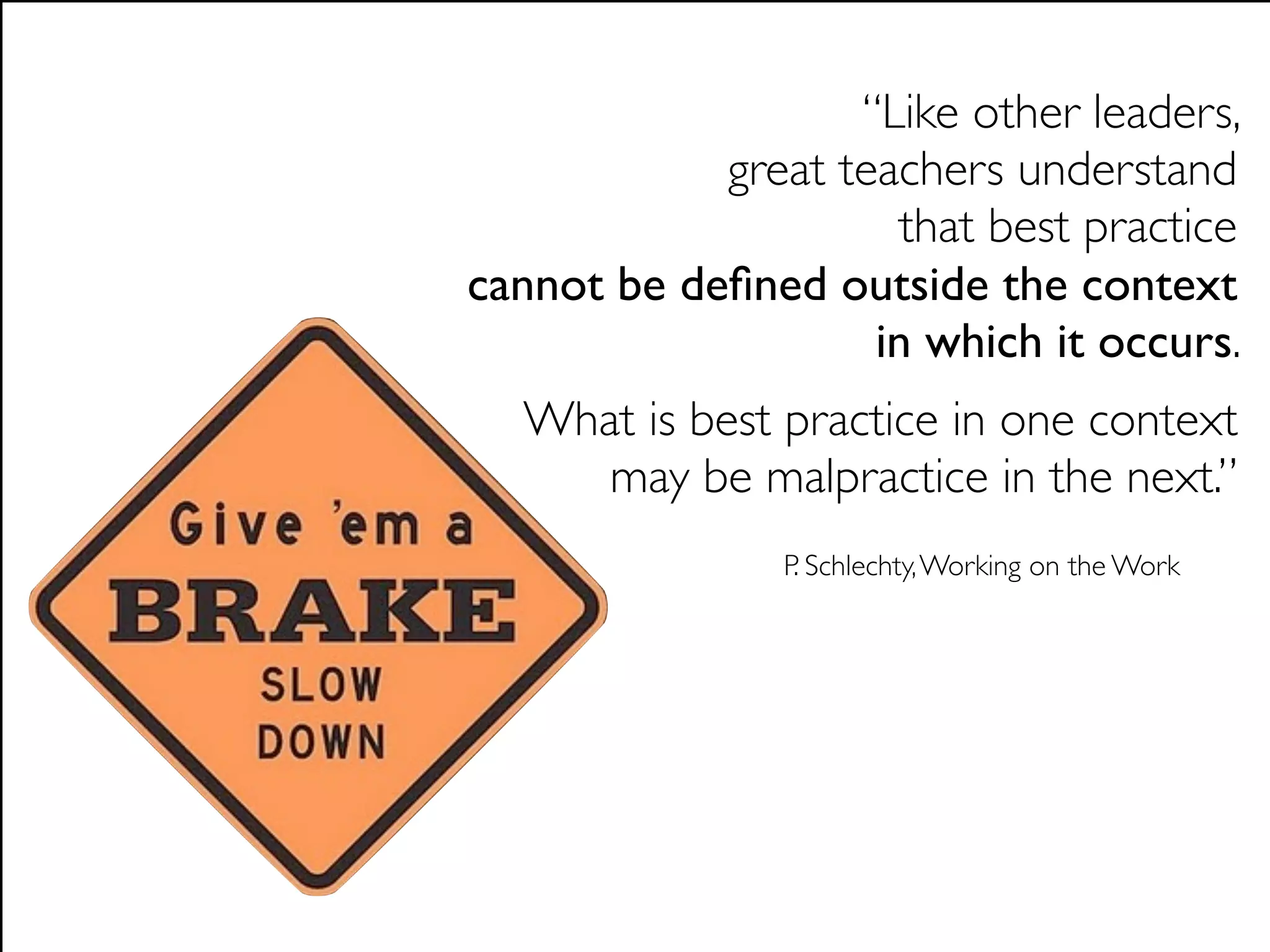 “Like other leaders,
            great teachers understand
                     that best practice
cannot be deﬁned outside the context
                    in which it occurs.
  What is best practice in one context
     may be malpractice in the next.”
               P. Schlechty, Working on the Work
 