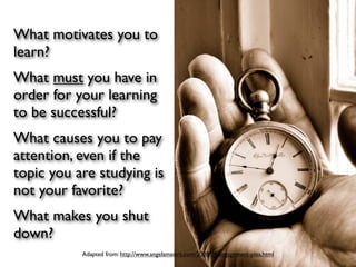 What motivates you to
learn?
What must you have in
order for your learning
to be successful?
What causes you to pay
attention, even if the
topic you are studying is
not your favorite?
What makes you shut
down?
           Adapted from: http://www.angelamaiers.com/2008/04/engagement-plea.html
 
