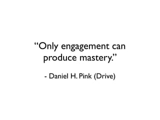 “Only engagement can
  produce mastery.”
  - Daniel H. Pink (Drive)
 