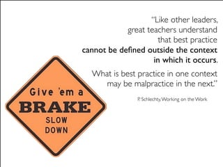 “Like other leaders,
            great teachers understand
                     that best practice
cannot be deﬁned outside the context
                    in which it occurs.
  What is best practice in one context
     may be malpractice in the next.”
               P. Schlechty, Working on the Work
 