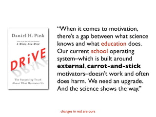 “When it comes to motivation,
there’s a gap between what science
knows and what education does.
Our current school operating
system–which is built around
external, carrot-and-stick
motivators–doesn’t work and often
does harm. We need an upgrade.
And the science shows the way.”


 changes in red are ours
 