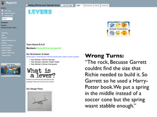 Wrong Turns:
“The rock, Becuase Garrett
couldnt ﬁnd the size that
Richie needed to build it. So
Garrett so he used a Harry-
Potter book.We put a spring
in the middle instead of a
soccer cone but the spring
wasnt stabble enough.”
 