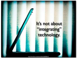 It’s not about
                 “integrating”
                  technology.



http://www.ﬂickr.com/photos/aftab/2683898610/
 