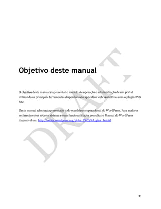 X
Objetivo deste manual
O objetivo deste manual é apresentar o modelo de operação e administração de um portal
utilizando as principais ferramentas disponíveis do aplicativo web WordPress com o plugin BVS
Site.
Neste manual não será apresentado todo o ambiente operacional do WordPress. Para maiores
esclarecimentos sobre o sistema e suas funcionalidades consultar o Manual do WordPress
disponível em: http://codex.wordpress.org/pt-br:P%C3%A1gina_Inicial
 