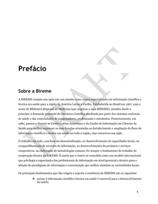 1
Prefácio
Sobre a Bireme
A BIREME cumpre ano após ano sua missão como centro especializado em informação científica e
técnica em saúde para a região da América Latina e Caribe. Estabelecida no Brasil em 1967, com o
nome de Biblioteca Regional de Medicina (que originou a sigla BIREME), atendeu desde o
princípio à demanda crescente de literatura científica atualizada por parte dos sistemas nacionais
de saúde e das comunidades de pesquisadores, profissionais e estudantes. Posteriormente, em
1982, passou a chamar-se Centro Latino-Americano e do Caribe de Informação em Ciências da
Saúde para melhor expressar as suas funções orientadas ao fortalecimento e ampliação do fluxo de
informação científica e técnica em saúde em toda a região, mas conservou sua sigla.
O trabalho em rede, com base na descentralização, no desenvolvimento de capacidades locais, no
compartilhamento de recursos de informação, no desenvolvimento de produtos e serviços
cooperativos, na elaboração de metodologias comuns, foi sempre o fundamento do trabalho de
cooperação técnica da BIREME. É assim que o centro se consolida como um modelo internacional
que privilegia a capacitação dos profissionais de informação em nível gerencial e técnico para a
adoção de paradigmas de informação e comunicação que melhor atendam as necessidades locais.
Os principais fundamentos que dão origem e suporte à existência da BIREME são os seguintes:
acesso à informação científico-técnica em saúde é essencial para o desenvolvimento
da saúde;
 