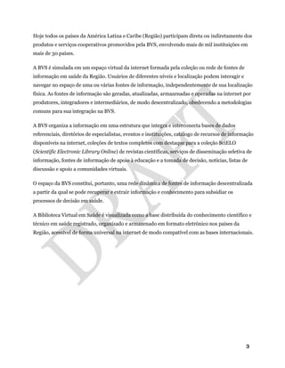 3
Hoje todos os países da América Latina e Caribe (Região) participam direta ou indiretamente dos
produtos e serviços cooperativos promovidos pela BVS, envolvendo mais de mil instituições em
mais de 30 países.
A BVS é simulada em um espaço virtual da internet formada pela coleção ou rede de fontes de
informação em saúde da Região. Usuários de diferentes níveis e localização podem interagir e
navegar no espaço de uma ou várias fontes de informação, independentemente de sua localização
física. As fontes de informação são geradas, atualizadas, armazenadas e operadas na internet por
produtores, integradores e intermediários, de modo descentralizado, obedecendo a metodologias
comuns para sua integração na BVS.
A BVS organiza a informação em uma estrutura que integra e interconecta bases de dados
referenciais, diretórios de especialistas, eventos e instituições, catálogo de recursos de informação
disponíveis na internet, coleções de textos completos com destaque para a coleção SciELO
(Scientific Electronic Library Online) de revistas científicas, serviços de disseminação seletiva de
informação, fontes de informação de apoio à educação e a tomada de decisão, notícias, listas de
discussão e apoio a comunidades virtuais.
O espaço da BVS constitui, portanto, uma rede dinâmica de fontes de informação descentralizada
a partir da qual se pode recuperar e extrair informação e conhecimento para subsidiar os
processos de decisão em saúde.
A Biblioteca Virtual em Saúde é visualizada como a base distribuída do conhecimento científico e
técnico em saúde registrado, organizado e armazenado em formato eletrônico nos países da
Região, acessível de forma universal na internet de modo compatível com as bases internacionais.
 