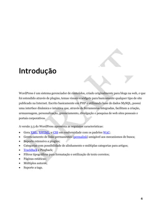 4
Introdução
WordPress é um sistema gerenciador de conteúdos, criado originalmente para blogs na web, e que
foi estendido através de plugins, temas visuais e widgets para basicamente qualquer tipo de site
publicado na Internet. Escrito basicamente em PHP e utilizando base de dados MySQL, possui
uma interface dinâmica e intuitiva que, através de ferramentas integradas, facilitam a criação,
armazenagem, personalização, gerenciamento, divulgação e pesquisa de web sites pessoais e
portais corporativos.
A versão 3.5 do WordPress apresenta as seguintes características:
• Gera XML, XHTML, e CSS em conformidade com os padrões W3C;
• Gerenciamento de links permanentes (permalink) amigável aos mecanismos de busca;
• Suporte extensivo a plugins;
• Categorias com possibilidade de alinhamento e múltiplas categorias para artigos;
• TrackBack e Pingback;
• Filtros tipográficos para formatação e estilização de texto corretos;
• Páginas estáticas;
• Múltiplos autores;
• Suporte a tags.
 