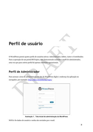 5
Perfil de usuário
O WordPress possui quatro perfis de usuários ativos: Administrador, Editor, Autor e Contribuidor.
Para a operação de um portal BVS típico, será demonstrado somente o perfil de administrador,
uma vez que para outros perfis há apenas restrições operacionais.
Perfil de Administrador
Para acessar a área de administração do site do WordPress digite o endereço da aplicação no
navegador, por exemplo: http://meu-dominio/wp-login/
Ilustração 1. Tela inicial de administração do WordPress
NOTA: Os dados de usuário e senha são enviados por e-mail.
 