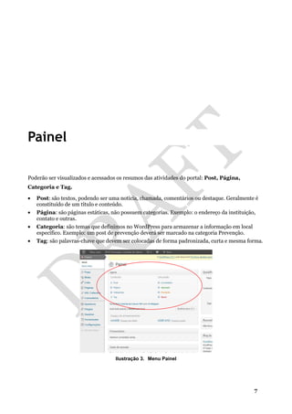 7
Painel
Poderão ser visualizados e acessados os resumos das atividades do portal: Post, Página,
Categoria e Tag.
• Post: são textos, podendo ser uma notícia, chamada, comentários ou destaque. Geralmente é
constituído de um título e conteúdo.
• Página: são páginas estáticas, não possuem categorias. Exemplo: o endereço da instituição,
contato e outras.
• Categoria: são temas que definimos no WordPress para armazenar a informação em local
específico. Exemplo: um post de prevenção deverá ser marcado na categoria Prevenção.
• Tag: são palavras-chave que devem ser colocadas de forma padronizada, curta e mesma forma.
Ilustração 3. Menu Painel
 