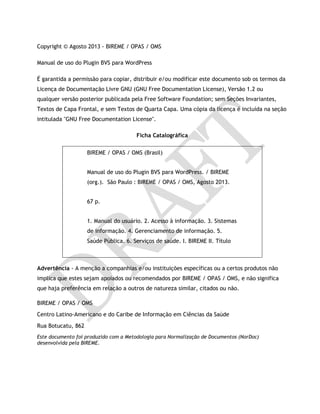 Copyright © Agosto 2013 - BIREME / OPAS / OMS
Manual de uso do Plugin BVS para WordPress
É garantida a permissão para copiar, distribuir e/ou modificar este documento sob os termos da
Licença de Documentação Livre GNU (GNU Free Documentation License), Versão 1.2 ou
qualquer versão posterior publicada pela Free Software Foundation; sem Seções Invariantes,
Textos de Capa Frontal, e sem Textos de Quarta Capa. Uma cópia da licença é incluída na seção
intitulada "GNU Free Documentation License".
Ficha Catalográfica
Advertência - A menção a companhias e/ou instituições específicas ou a certos produtos não
implica que estes sejam apoiados ou recomendados por BIREME / OPAS / OMS, e não significa
que haja preferência em relação a outros de natureza similar, citados ou não.
BIREME / OPAS / OMS
Centro Latino-Americano e do Caribe de Informação em Ciências da Saúde
Rua Botucatu, 862
Este documento foi produzido com a Metodologia para Normalização de Documentos (NorDoc)
desenvolvida pela BIREME.
BIREME / OPAS / OMS (Brasil)
Manual de uso do Plugin BVS para WordPress. / BIREME
(org.). São Paulo : BIREME / OPAS / OMS, Agosto 2013.
67 p.
1. Manual do usuário. 2. Acesso à informação. 3. Sistemas
de informação. 4. Gerenciamento de informação. 5.
Saúde Pública. 6. Serviços de saúde. I. BIREME II. Título
 