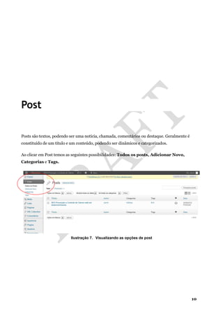 10
Post
Posts são textos, podendo ser uma notícia, chamada, comentários ou destaque. Geralmente é
constituído de um título e um conteúdo, podendo ser dinâmicos e categorizados.
Ao clicar em Post temos as seguintes possibilidades: Todos os posts, Adicionar Novo,
Categorias e Tags.
Ilustração 7. Visualizando as opções de post
 