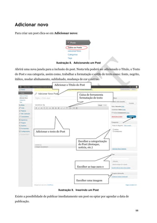 11
Adicionar novo
Para criar um post clica-se em Adicionar novo:
Ilustração 8. Adicionando um Post
Abrirá uma nova janela para a inclusão do post. Nesta tela poderá ser adicionado o Título, o Texto
do Post e sua categoria, assim como, trabalhar a formatação e estilo do texto como: fonte, negrito,
itálico, mudar alinhamento, sublinhado, mudança de cor e outras.
Ilustração 9. Inserindo um Post
Existe a possibilidade de publicar imediatamente um post ou optar por agendar a data de
publicação.
Adicionar o Título do Post
Adicionar o texto do Post
Caixa de ferramenta
formatação de texto
Escolher a categorização
do Post (destaque,
notícia, etc.)
Escolher as tags para o
Escolher uma imagem
 