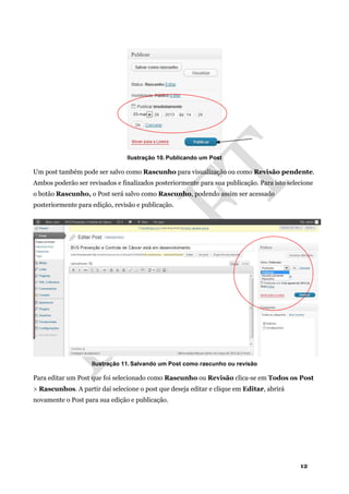 12
Ilustração 10. Publicando um Post
Um post também pode ser salvo como Rascunho para visualização ou como Revisão pendente.
Ambos poderão ser revisados e finalizados posteriormente para sua publicação. Para isto selecione
o botão Rascunho, o Post será salvo como Rascunho, podendo assim ser acessado
posteriormente para edição, revisão e publicação.
Ilustração 11. Salvando um Post como rascunho ou revisão
Para editar um Post que foi selecionado como Rascunho ou Revisão clica-se em Todos os Post
> Rascunhos. A partir daí selecione o post que deseja editar e clique em Editar, abrirá
novamente o Post para sua edição e publicação.
 