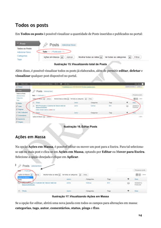 14
Todos os posts
Em Todos os posts é possível visualizar a quantidade de Posts inseridos e publicados no portal:
Ilustração 15. Visualizando total de Posts
Além disso, é possível visualizar todos os posts já elaborados, além de permitir editar, deletar e
visualizar qualquer post disponível no portal.
Ilustração 16. Editar Posts
Ações em Massa
Na opção Ações em Massa, é possível editar ou mover um post para a lixeira. Para tal seleciona-
se um ou mais post e clica-se em Ações em Massa, optando por Editar ou Mover para lixeira.
Selecione a opção desejada e clique em Aplicar.
Ilustração 17. Visualizando Ações em Massa
Se a opção for editar, abrirá uma nova janela com todos os campos para alterações em massa:
categorias, tags, autor, comentários, status, pings e fixo.
 