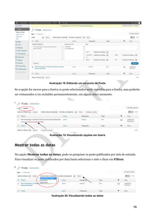 15
Ilustração 18. Editando um conjunto de Posts
Se a opção for mover para a lixeira os posts selecionados serão movidos para a lixeira, mas poderão
ser restaurados e/ou excluídos permanentemente, em algum outro momento.
Ilustração 19. Visualizando opções em lixeira
Mostrar todas as datas
Na opção Mostrar todas as datas, pode-se pesquisar os posts publicados por mês de entrada.
Para visualizar os posts publicados por data basta selecionar o mês e clicar em Filtrar.
Ilustração 20. Visualizando todas as datas
 